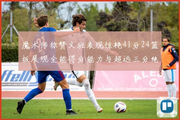 魔术师称赞文班表现惊艳41分24篮板展现全能得分能力与超远三分绝技