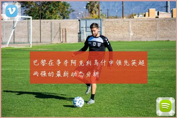 巴黎在争夺阿克利乌什中领先英超两强的最新动态分析