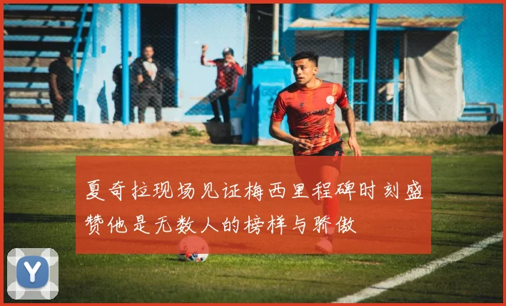 夏奇拉现场见证梅西里程碑时刻盛赞他是无数人的榜样与骄傲