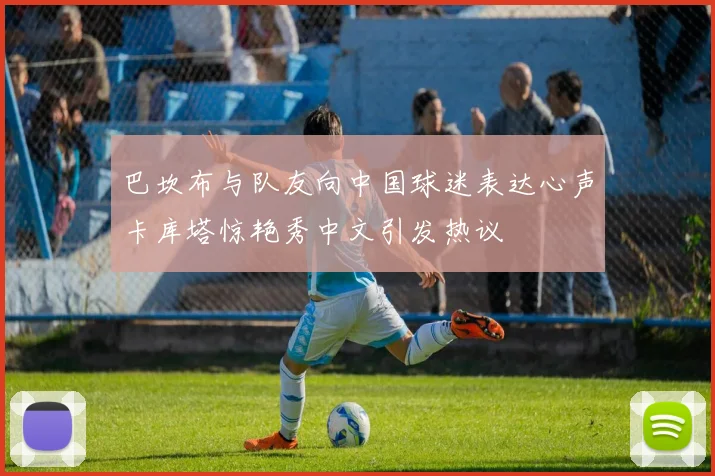 巴坎布与队友向中国球迷表达心声卡库塔惊艳秀中文引发热议