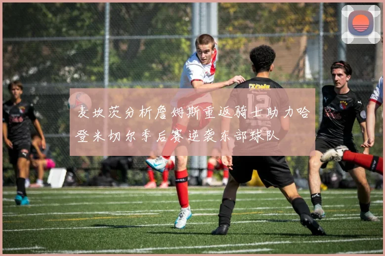 麦坎茨分析詹姆斯重返骑士助力哈登米切尔季后赛逆袭东部球队