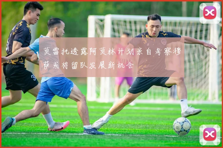 莫雷托透露阿莫林计划亲自考察穆萨或将留队发展新机会