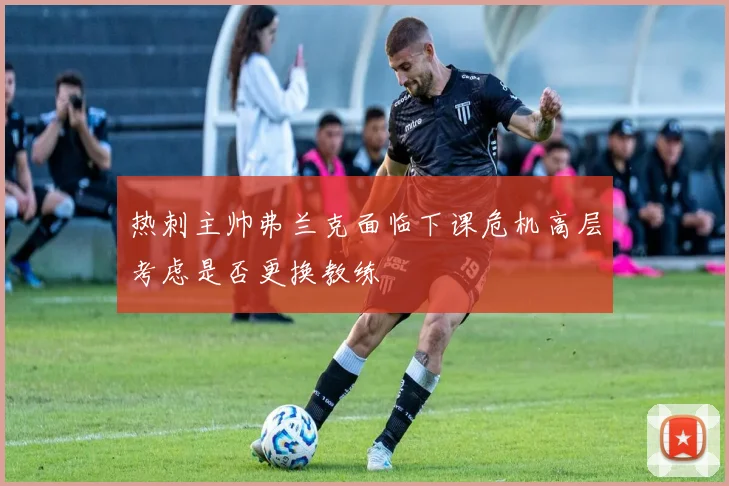 热刺主帅弗兰克面临下课危机高层考虑是否更换教练
