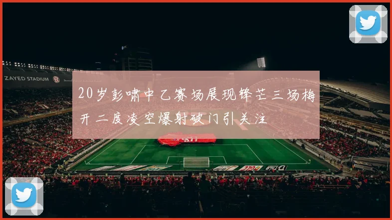 20岁彭啸中乙赛场展现锋芒三场梅开二度凌空爆射破门引关注