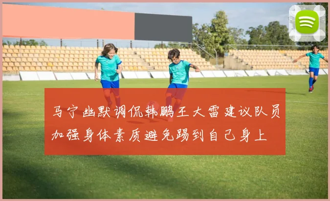 马宁幽默调侃韩鹏王大雷建议队员加强身体素质避免踢到自己身上