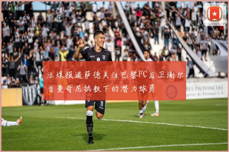 法媒报道萨德关注巴黎FC后卫谢尔吉曼奇尼执教下的潜力球员