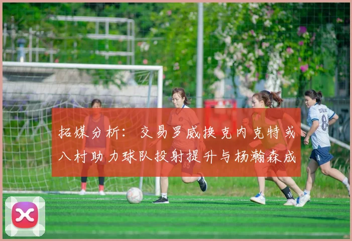 拓媒分析：交易罗威换克内克特或八村助力球队投射提升与杨瀚森成长