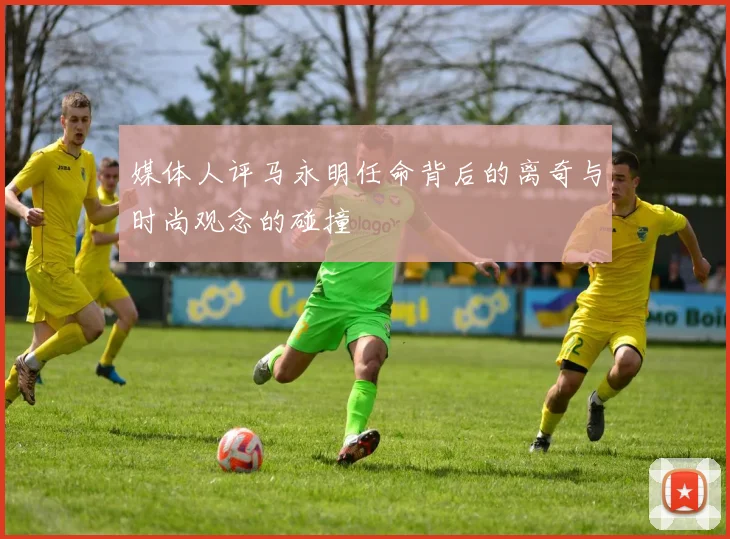 媒体人评马永明任命背后的离奇与时尚观念的碰撞