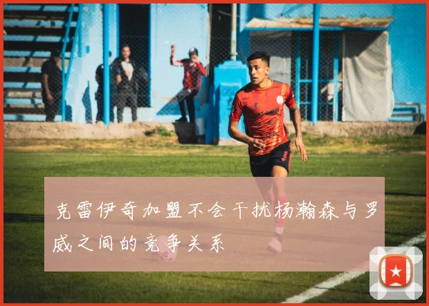 克雷伊奇加盟不会干扰杨瀚森与罗威之间的竞争关系