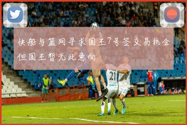 快船与篮网寻求国王7号签交易机会但国王暂无此意向