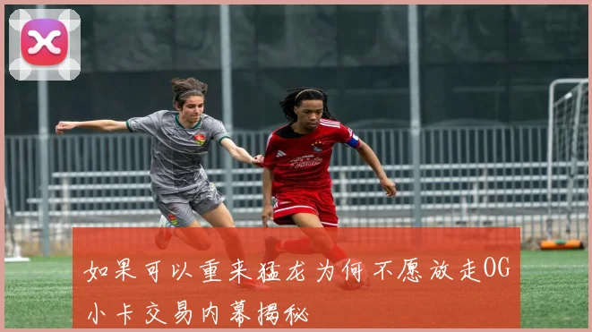 如果可以重来猛龙为何不愿放走OG小卡交易内幕揭秘