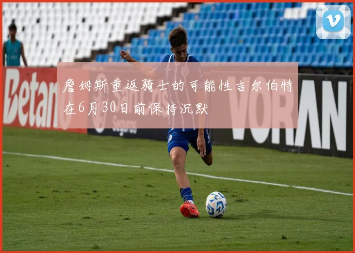 詹姆斯重返骑士的可能性吉尔伯特在6月30日前保持沉默