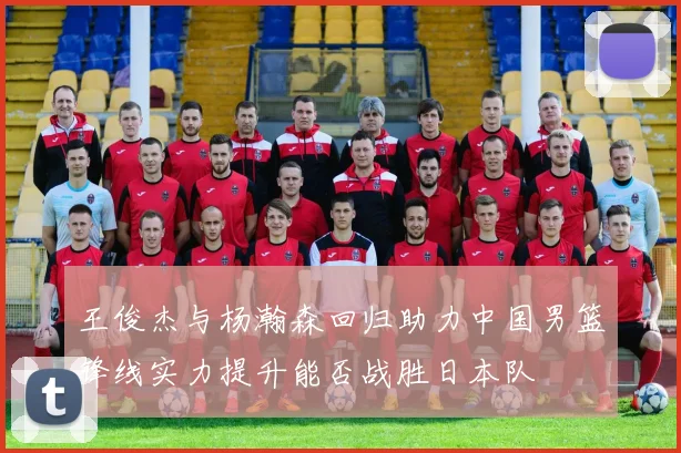 王俊杰与杨瀚森回归助力中国男篮锋线实力提升能否战胜日本队