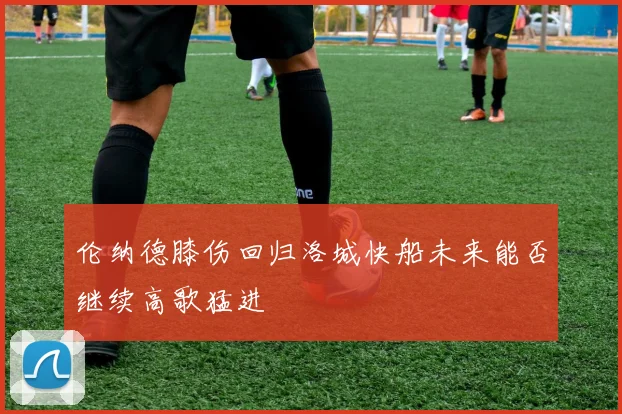 伦纳德膝伤回归洛城快船未来能否继续高歌猛进
