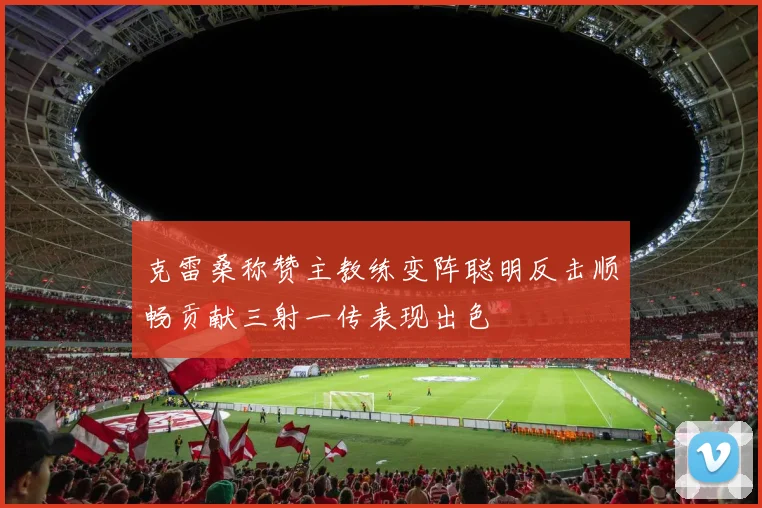克雷桑称赞主教练变阵聪明反击顺畅贡献三射一传表现出色