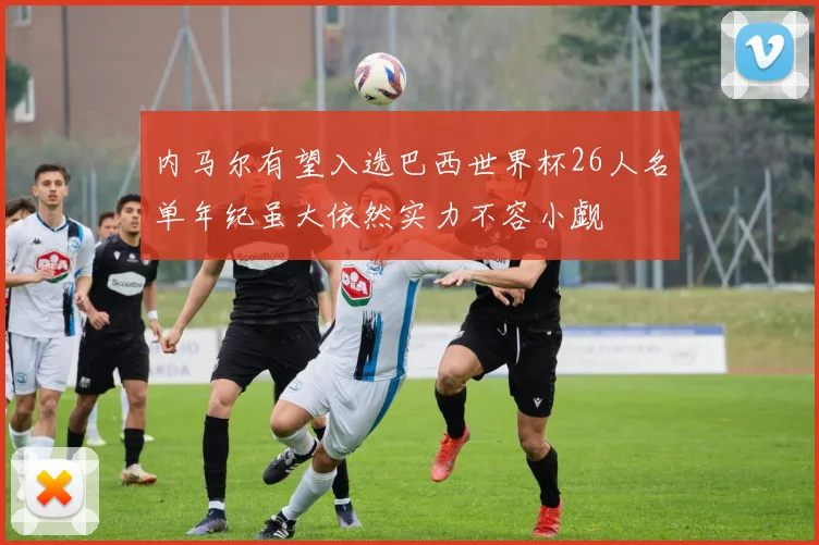 内马尔有望入选巴西世界杯26人名单年纪虽大依然实力不容小觑
