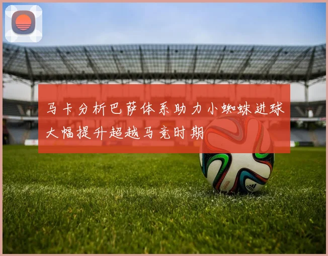马卡分析巴萨体系助力小蜘蛛进球大幅提升超越马竞时期