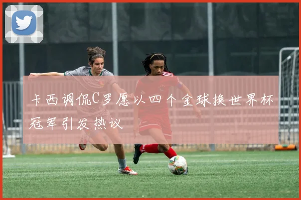 卡西调侃C罗愿以四个金球换世界杯冠军引发热议