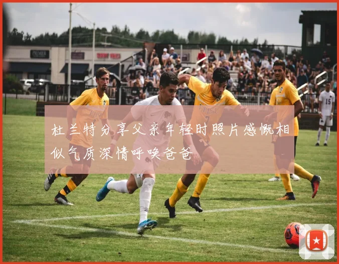 杜兰特分享父亲年轻时照片感慨相似气质深情呼唤爸爸