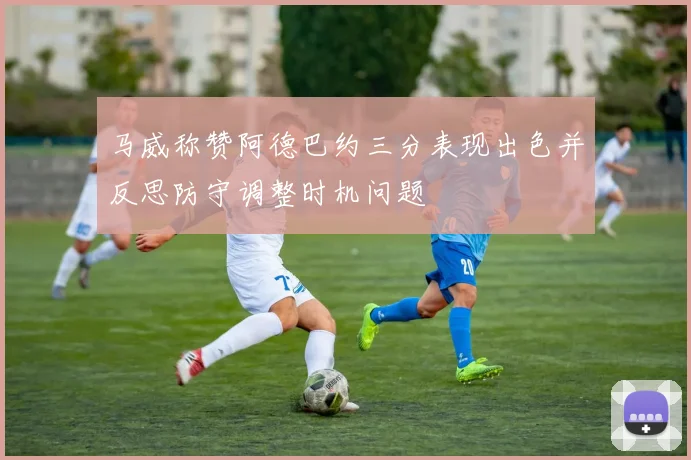 马威称赞阿德巴约三分表现出色并反思防守调整时机问题