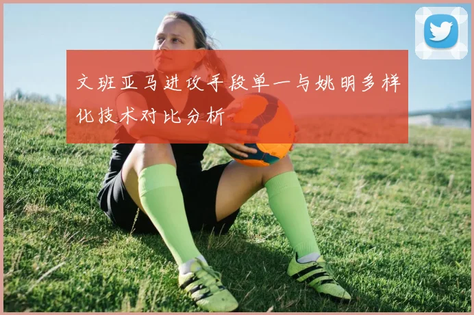 文班亚马进攻手段单一与姚明多样化技术对比分析