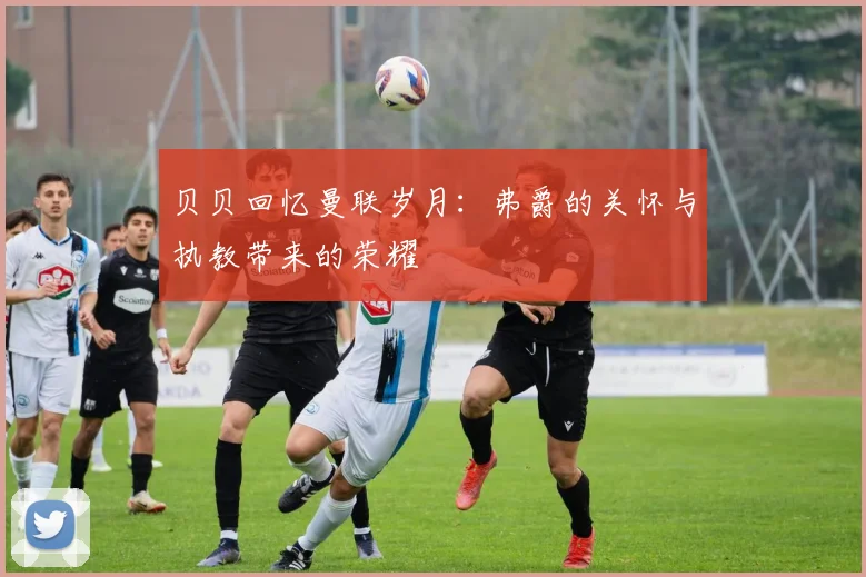贝贝回忆曼联岁月：弗爵的关怀与执教带来的荣耀