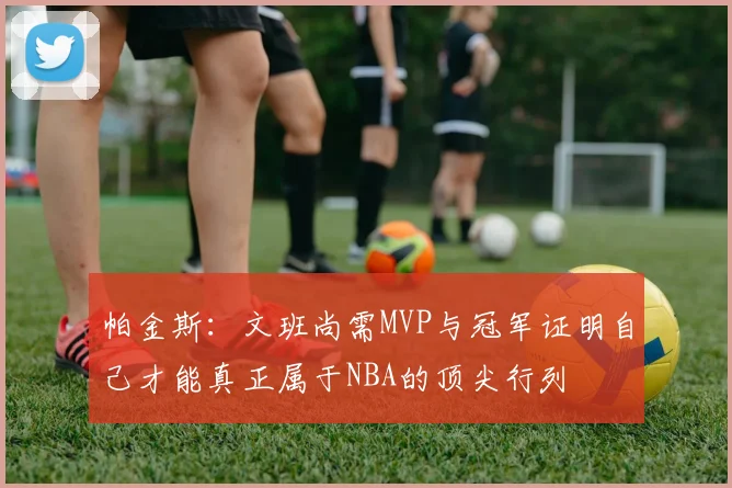 帕金斯：文班尚需MVP与冠军证明自己才能真正属于NBA的顶尖行列
