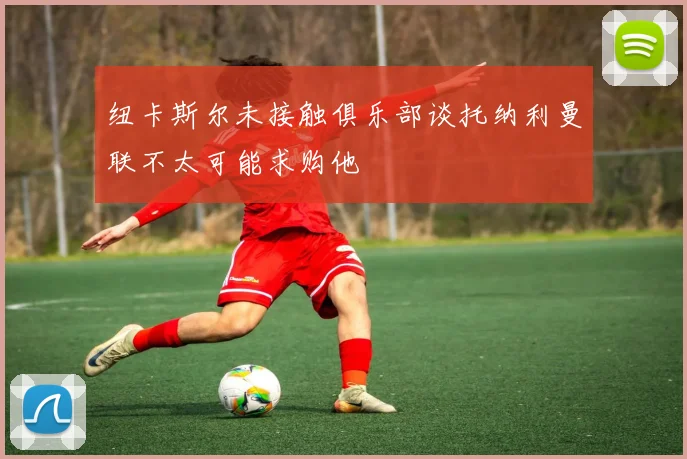 纽卡斯尔未接触俱乐部谈托纳利曼联不太可能求购他